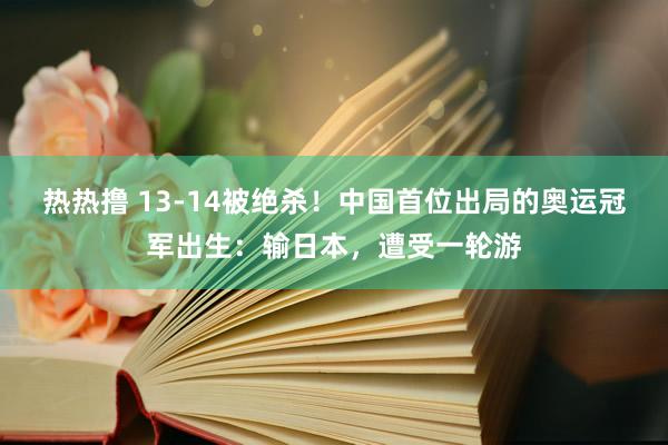 热热撸 13-14被绝杀！中国首位出局的奥运冠军出生：输日本，遭受一轮游