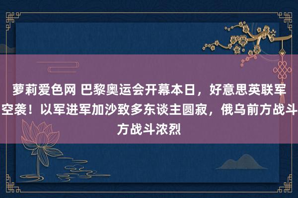 萝莉爱色网 巴黎奥运会开幕本日，好意思英联军发动空袭！以军进军加沙致多东谈主圆寂，俄乌前方战斗浓烈