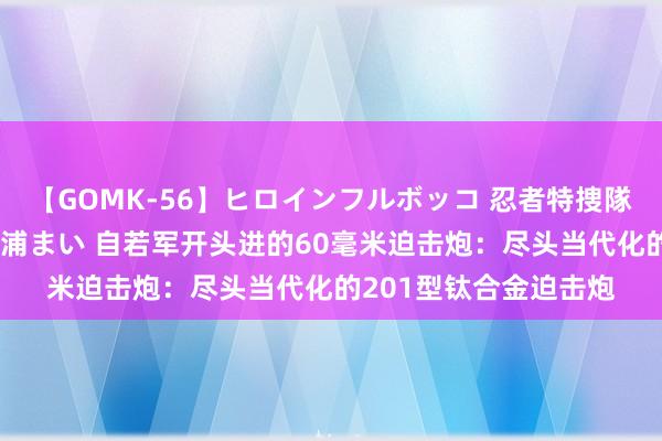 【GOMK-56】ヒロインフルボッコ 忍者特捜隊バードファイター 三浦まい 自若军开头进的60毫米迫击炮：尽头当代化的201型钛合金迫击炮