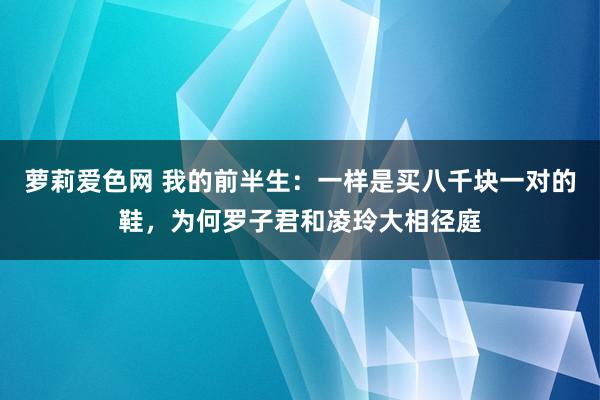 萝莉爱色网 我的前半生：一样是买八千块一对的鞋，为何罗子君和凌玲大相径庭