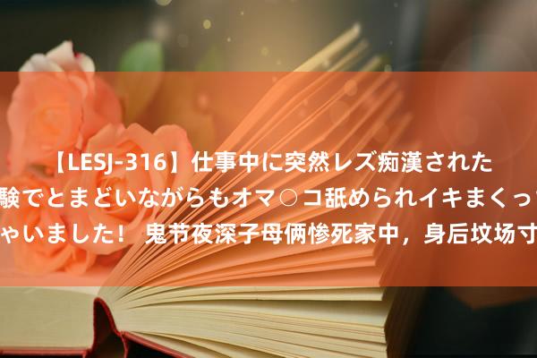 【LESJ-316】仕事中に突然レズ痴漢された私（ノンケ）初めての経験でとまどいながらもオマ○コ舐められイキまくっちゃいました！ 鬼节夜深子母俩惨死家中，身后坟场寸草不生，台湾子母双尸命案