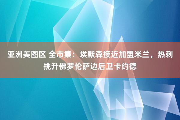 亚洲美图区 全市集：埃默森接近加盟米兰，热刺挑升佛罗伦萨边后卫卡约德