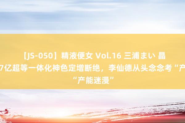 【JS-050】精液便女 Vol.16 三浦まい 晶科动力97亿超等一体化神色定增断绝，李仙德从头念念考“产能迷漫”