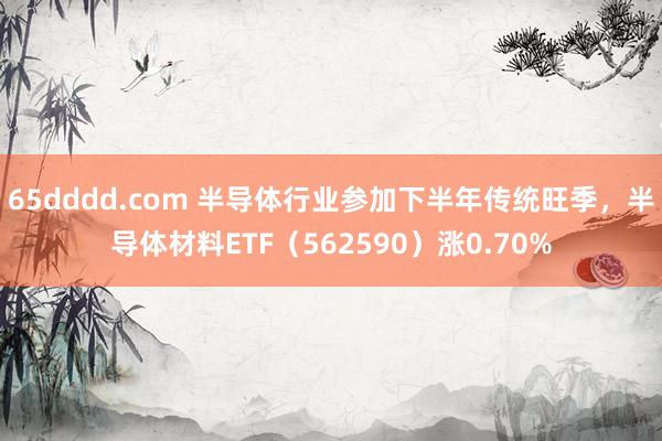 65dddd.com 半导体行业参加下半年传统旺季，半导体材料ETF（562590）涨0.70%