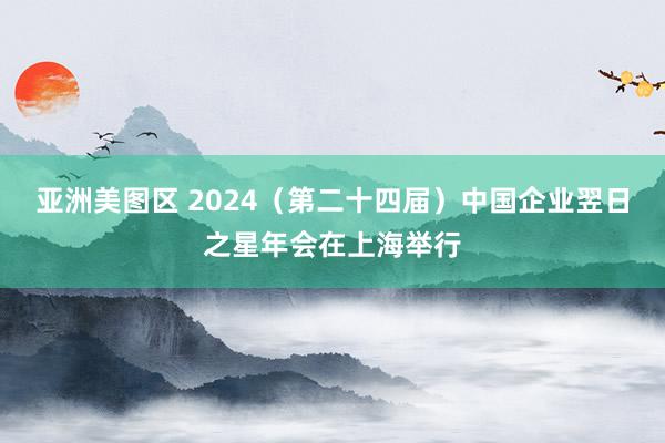 亚洲美图区 2024（第二十四届）中国企业翌日之星年会在上海举行