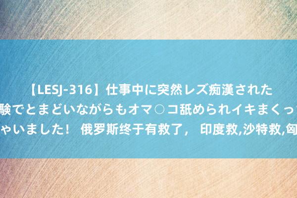 【LESJ-316】仕事中に突然レズ痴漢された私（ノンケ）初めての経験でとまどいながらもオマ○コ舐められイキまくっちゃいました！ 俄罗斯终于有救了， 印度救,沙特救,匈牙利救：土耳其要加入上合