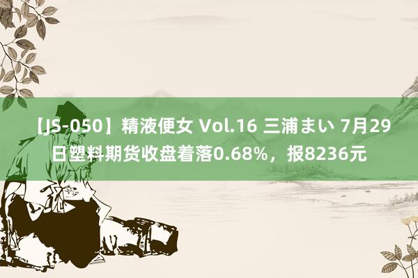 【JS-050】精液便女 Vol.16 三浦まい 7月29日塑料期货收盘着落0.68%，报8236元