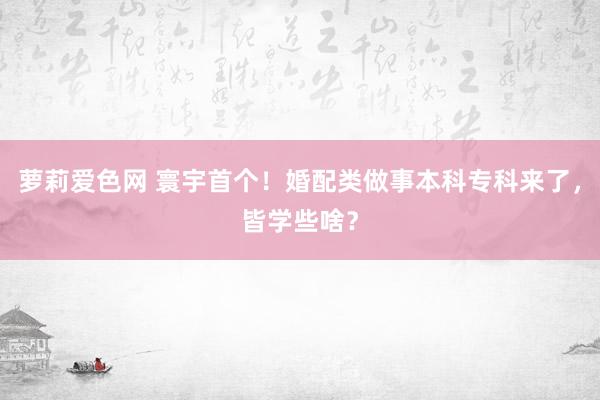 萝莉爱色网 寰宇首个！婚配类做事本科专科来了，皆学些啥？