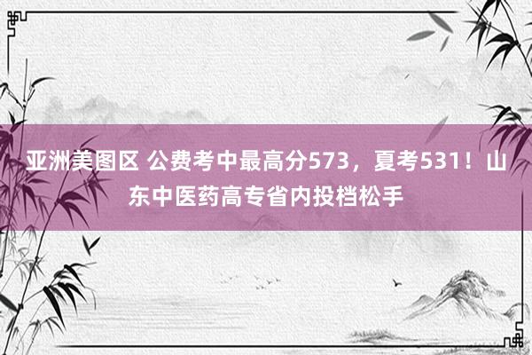 亚洲美图区 公费考中最高分573，夏考531！山东中医药高专省内投档松手