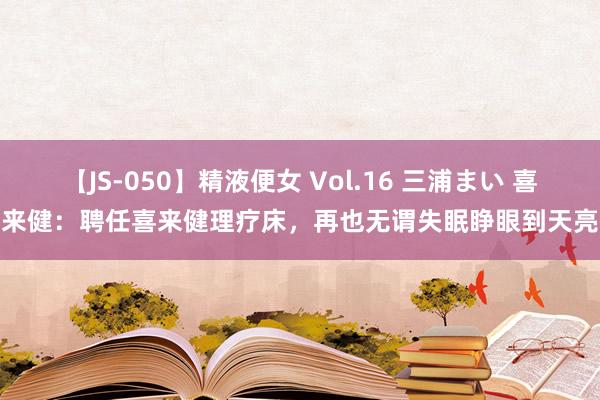 【JS-050】精液便女 Vol.16 三浦まい 喜来健：聘任喜来健理疗床，再也无谓失眠睁眼到天亮