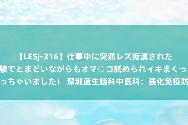 【LESJ-316】仕事中に突然レズ痴漢された私（ノンケ）初めての経験でとまどいながらもオマ○コ舐められイキまくっちゃいました！ 深圳蓝生脑科中医科：强化免疫防地，当然之力看守健康