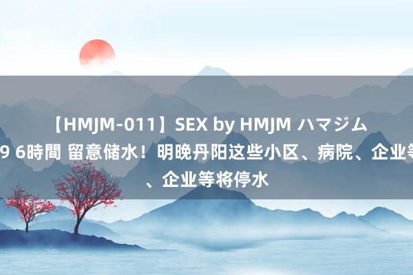 【HMJM-011】SEX by HMJM ハマジムベスト09 6時間 留意储水！明晚丹阳这些小区、病院、企业等将停水