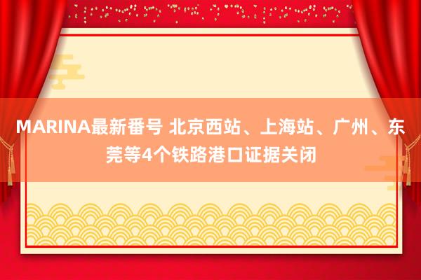 MARINA最新番号 北京西站、上海站、广州、东莞等4个铁路港口证据关闭