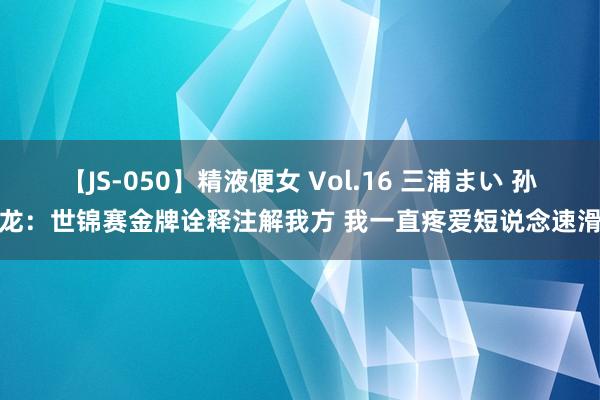 【JS-050】精液便女 Vol.16 三浦まい 孙龙：世锦赛金牌诠释注解我方 我一直疼爱短说念速滑