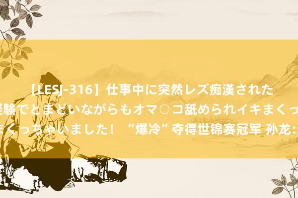 【LESJ-316】仕事中に突然レズ痴漢された私（ノンケ）初めての経験でとまどいながらもオマ○コ舐められイキまくっちゃいました！ “爆冷”夺得世锦赛冠军 孙龙：走下奖台 从头启动