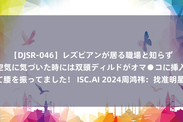 【DJSR-046】レズビアンが居る職場と知らずに来た私（ノンケ） 変な空気に気づいた時には双頭ディルドがオマ●コに挿入されて腰を振ってました！ ISC.AI 2024周鸿祎：找准明星场景，360检修出6个安全小模子