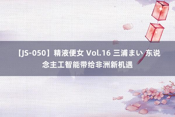 【JS-050】精液便女 Vol.16 三浦まい 东说念主工智能带给非洲新机遇