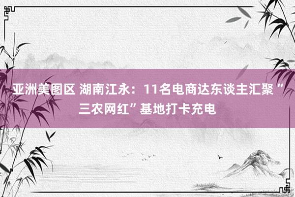 亚洲美图区 湖南江永：11名电商达东谈主汇聚“三农网红”基地打卡充电