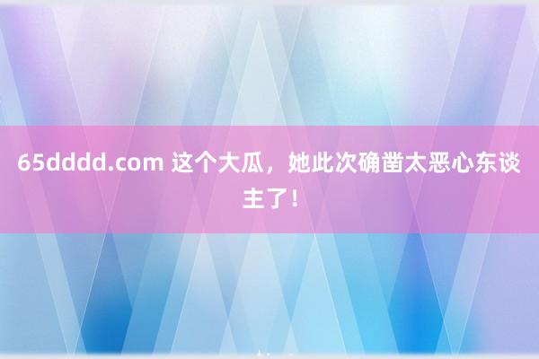 65dddd.com 这个大瓜，她此次确凿太恶心东谈主了！