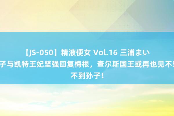 【JS-050】精液便女 Vol.16 三浦まい 威廉王子与凯特王妃坚强回复梅根，查尔斯国王或再也见不到孙子！