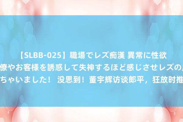 【SLBB-025】職場でレズ痴漢 異常に性欲の強い私（真性レズ）同僚やお客様を誘惑して失神するほど感じさせレズの虜にしちゃいました！ 没思到！董宇辉访谈郎平，狂放时推选一碗面！网友：这告白太丝滑