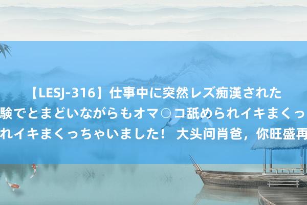 【LESJ-316】仕事中に突然レズ痴漢された私（ノンケ）初めての経験でとまどいながらもオマ○コ舐められイキまくっちゃいました！ 大头问肖爸，你旺盛再陪我四年吗