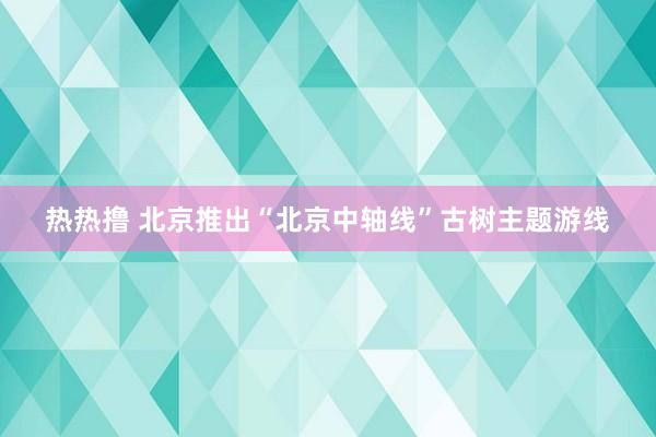 热热撸 北京推出“北京中轴线”古树主题游线