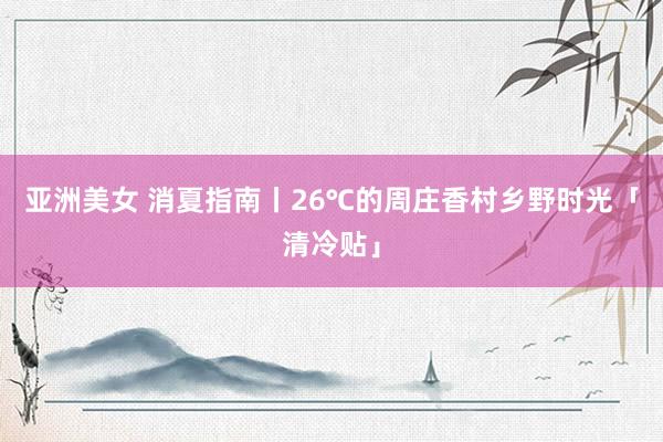 亚洲美女 消夏指南丨26℃的周庄香村乡野时光「清冷贴」