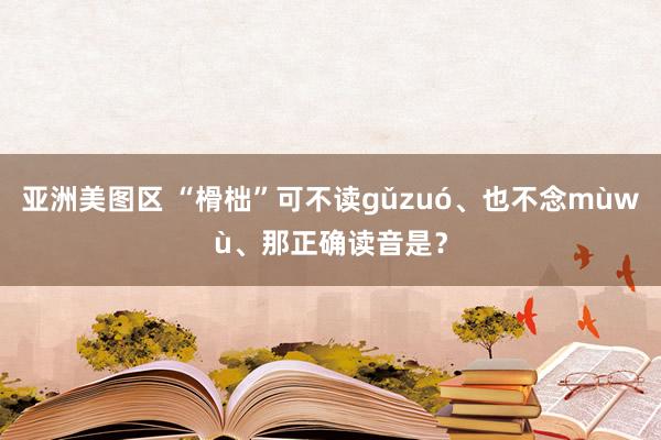 亚洲美图区 “榾柮”可不读gǔzuó、也不念mùwù、那正确读音是？