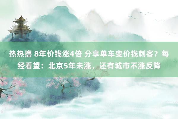 热热撸 8年价钱涨4倍 分享单车变价钱刺客？每经看望：北京5年未涨，还有城市不涨反降