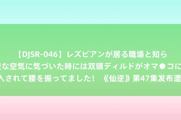 【DJSR-046】レズビアンが居る職場と知らずに来た私（ノンケ） 変な空気に気づいた時には双頭ディルドがオマ●コに挿入されて腰を振ってました！ 《仙逆》第47集发布遭炮轰，原著粉丝集体号令修正！