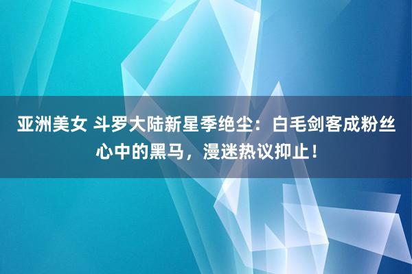 亚洲美女 斗罗大陆新星季绝尘：白毛剑客成粉丝心中的黑马，漫迷热议抑止！