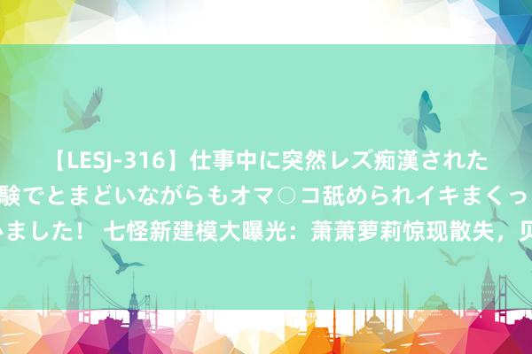 【LESJ-316】仕事中に突然レズ痴漢された私（ノンケ）初めての経験でとまどいながらもオマ○コ舐められイキまくっちゃいました！ 七怪新建模大曝光：萧萧萝莉惊现散失，贝贝、徐三石、江楠楠形象大变？