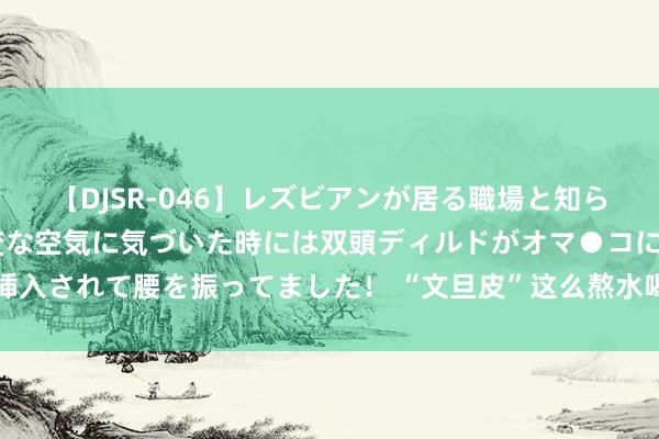 【DJSR-046】レズビアンが居る職場と知らずに来た私（ノンケ） 変な空気に気づいた時には双頭ディルドがオマ●コに挿入されて腰を振ってました！ “文旦皮”这么熬水喝：治肝、护肝、养肝、保肝