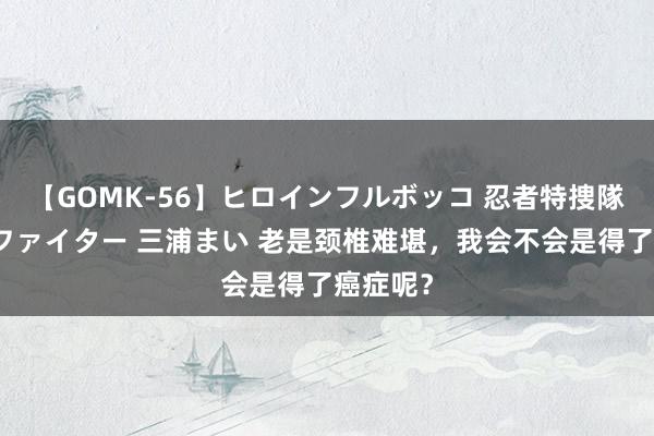 【GOMK-56】ヒロインフルボッコ 忍者特捜隊バードファイター 三浦まい 老是颈椎难堪，我会不会是得了癌症呢？