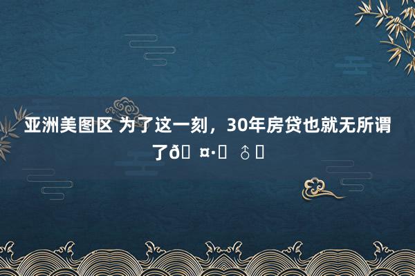 亚洲美图区 为了这一刻，30年房贷也就无所谓了?‍♂️