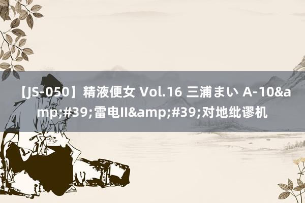 【JS-050】精液便女 Vol.16 三浦まい A-10&#39;雷电II&#39;对地纰谬机