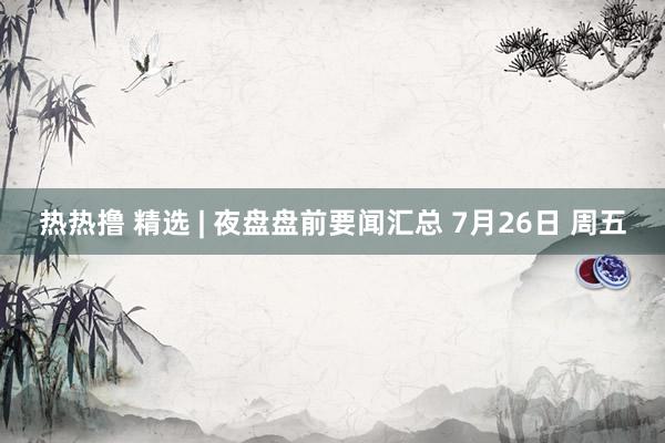 热热撸 精选 | 夜盘盘前要闻汇总 7月26日 周五