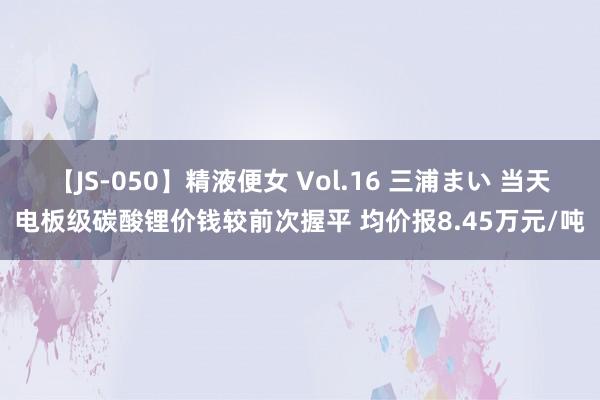 【JS-050】精液便女 Vol.16 三浦まい 当天电板级碳酸锂价钱较前次握平 均价报8.45万元/吨