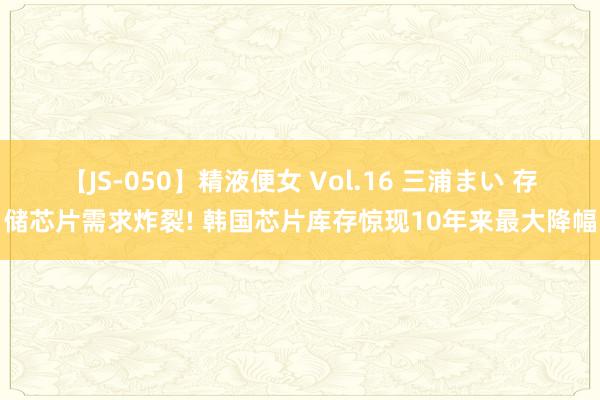 【JS-050】精液便女 Vol.16 三浦まい ﻿存储芯片需求炸裂! 韩国芯片库存惊现10年来最大降幅