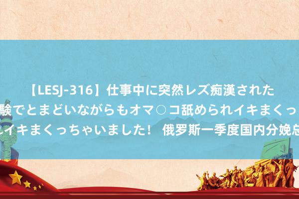 【LESJ-316】仕事中に突然レズ痴漢された私（ノンケ）初めての経験でとまどいながらもオマ○コ舐められイキまくっちゃいました！ 俄罗斯一季度国内分娩总值增长5.4%