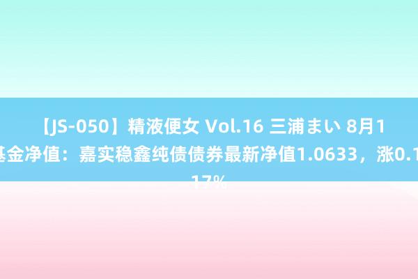 【JS-050】精液便女 Vol.16 三浦まい 8月1日基金净值：嘉实稳鑫纯债债券最新净值1.0633，涨0.17%