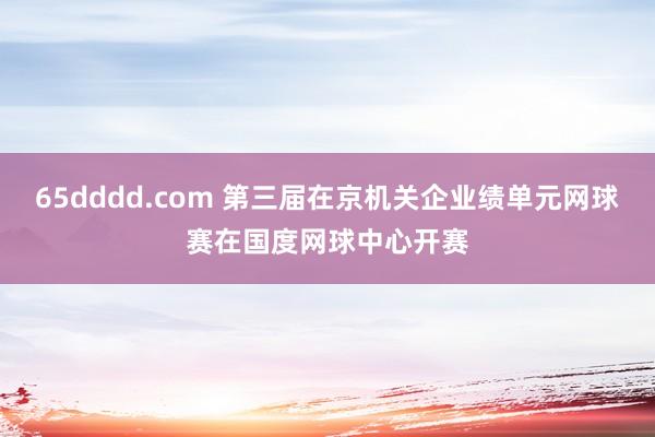 65dddd.com 第三届在京机关企业绩单元网球赛在国度网球中心开赛