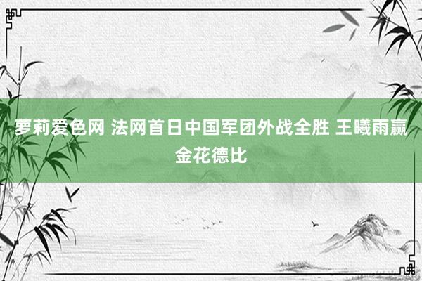 萝莉爱色网 法网首日中国军团外战全胜 王曦雨赢金花德比