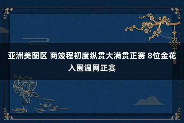 亚洲美图区 商竣程初度纵贯大满贯正赛 8位金花入围温网正赛