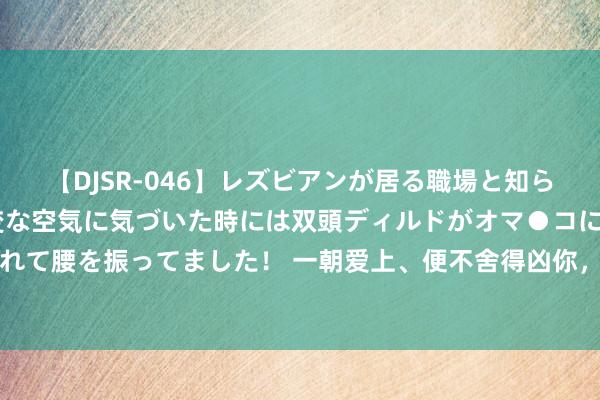 【DJSR-046】レズビアンが居る職場と知らずに来た私（ノンケ） 変な空気に気づいた時には双頭ディルドがオマ●コに挿入されて腰を振ってました！ 一朝爱上、便不舍得凶你，乖谬取闹也费力哄你的四大星座男