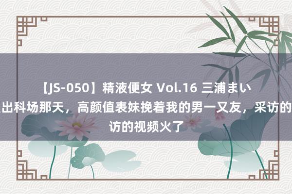 【JS-050】精液便女 Vol.16 三浦まい 高考浪漫出科场那天，高颜值表妹挽着我的男一又友，采访的视频火了