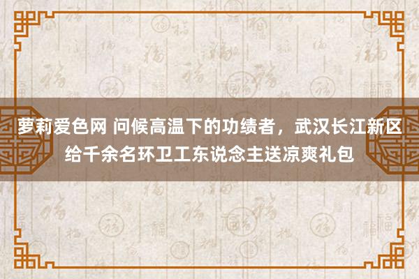 萝莉爱色网 问候高温下的功绩者，武汉长江新区给千余名环卫工东说念主送凉爽礼包