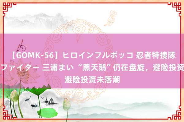 【GOMK-56】ヒロインフルボッコ 忍者特捜隊バードファイター 三浦まい “黑天鹅”仍在盘旋，避险投资未落潮