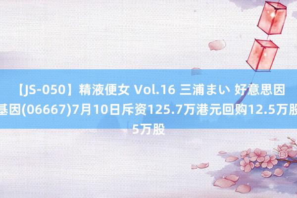 【JS-050】精液便女 Vol.16 三浦まい 好意思因基因(06667)7月10日斥资125.7万港元回购12.5万股